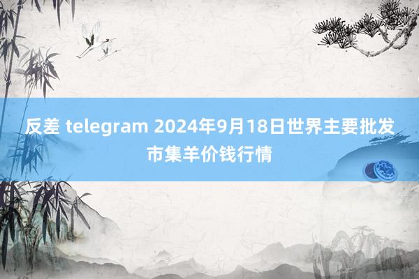 反差 telegram 2024年9月18日世界主要批发市集羊价钱行情