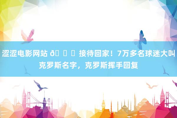 涩涩电影网站 😍接待回家！7万多名球迷大叫克罗斯名字，克罗斯挥手回复