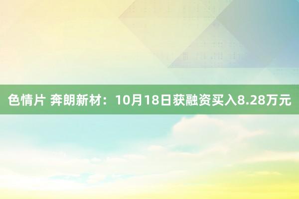 色情片 奔朗新材：10月18日获融资买入8.28万元