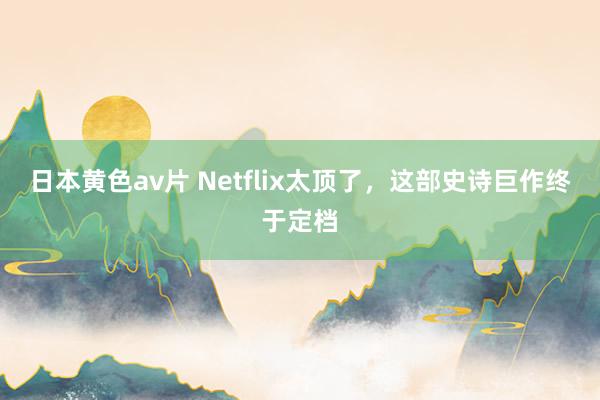 日本黄色av片 Netflix太顶了，这部史诗巨作终于定档