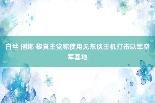 白丝 捆绑 黎真主党称使用无东谈主机打击以军空军基地