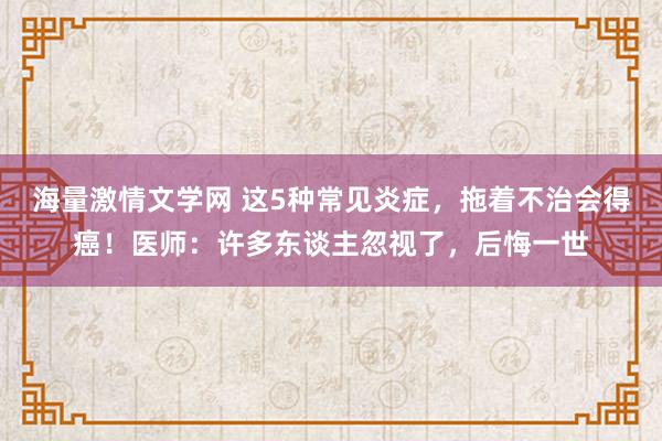 海量激情文学网 这5种常见炎症，拖着不治会得癌！医师：许多东谈主忽视了，后悔一世