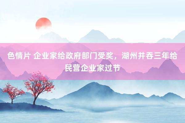 色情片 企业家给政府部门受奖，湖州并吞三年给民营企业家过节