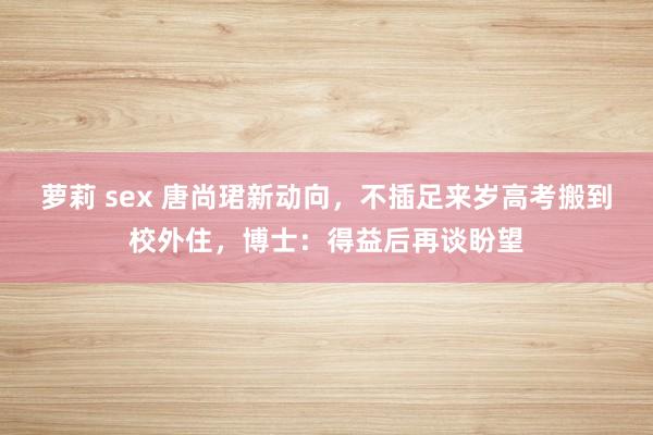 萝莉 sex 唐尚珺新动向，不插足来岁高考搬到校外住，博士：得益后再谈盼望