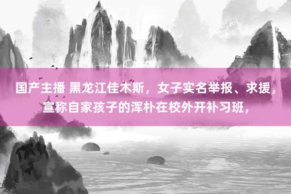 国产主播 黑龙江佳木斯，女子实名举报、求援，宣称自家孩子的浑朴在校外开补习班，