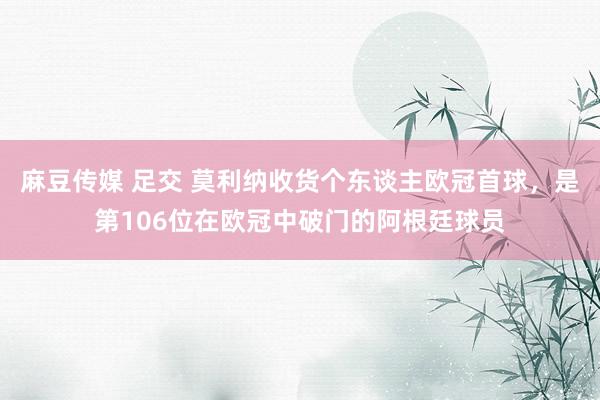 麻豆传媒 足交 莫利纳收货个东谈主欧冠首球，是第106位在欧冠中破门的阿根廷球员