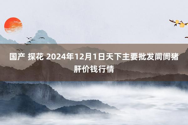 国产 探花 2024年12月1日天下主要批发阛阓猪肝价钱行情