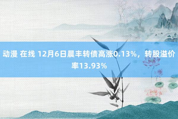 动漫 在线 12月6日晨丰转债高涨0.13%，转股溢价率13.93%