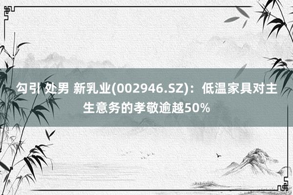 勾引 处男 新乳业(002946.SZ)：低温家具对主生意务的孝敬逾越50%