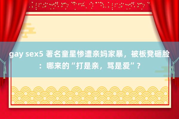 gay sex5 著名童星惨遭亲妈家暴，被板凳砸脸：哪来的“打是亲，骂是爱”？